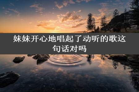 妹妹开心地唱起了动听的歌这句话对吗