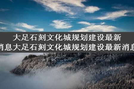 大足石刻文化城规划建设最新消息大足石刻文化城规划建设最新消息