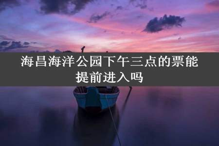 海昌海洋公园下午三点的票能提前进入吗