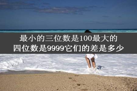 最小的三位数是100最大的四位数是9999它们的差是多少