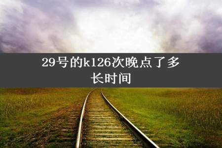 29号的k126次晚点了多长时间