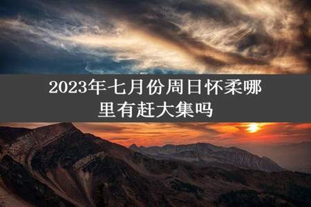 2023年七月份周日怀柔哪里有赶大集吗