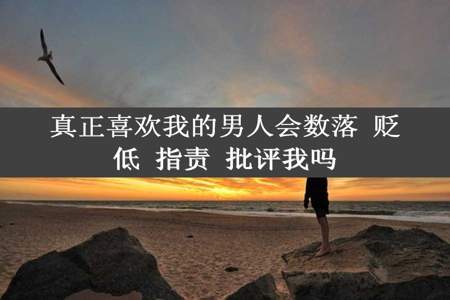 真正喜欢我的男人会数落 贬低 指责 批评我吗