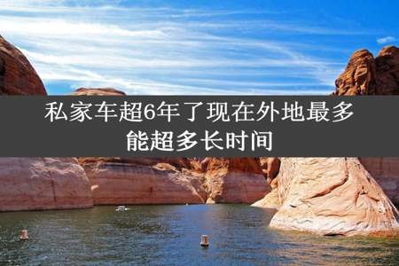 私家车超6年了现在外地最多能超多长时间