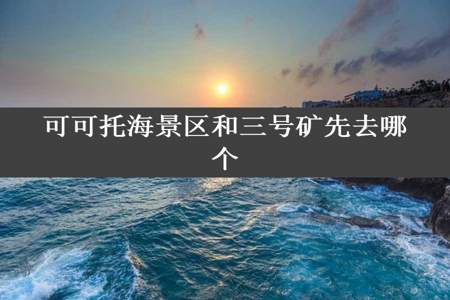 可可托海景区和三号矿先去哪个