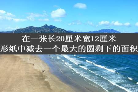 在一张长20厘米宽12厘米的长方形纸中减去一个最大的圆剩下的面积是多少