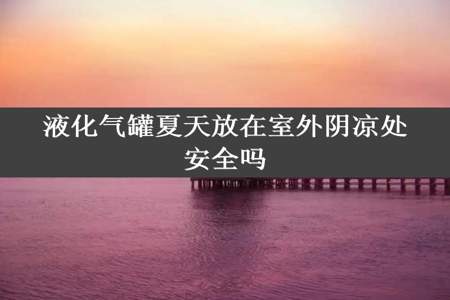 液化气罐夏天放在室外阴凉处安全吗