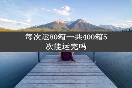 每次运80箱一共400箱5次能运完吗